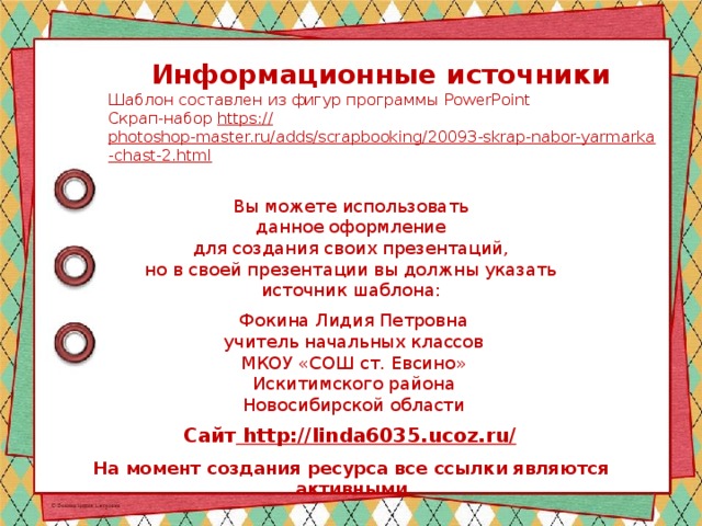 Информационные источники Шаблон составлен из фигур программы PowerPoint Скрап-набор https:// photoshop-master.ru/adds/scrapbooking/20093-skrap-nabor-yarmarka-chast-2.html  Вы можете использовать данное оформление для создания своих презентаций, но в своей презентации вы должны указать источник шаблона: Фокина Лидия Петровна учитель начальных классов МКОУ «СОШ ст. Евсино» Искитимского района Новосибирской области Сайт http://linda6035.ucoz.ru/  На момент создания ресурса все ссылки являются активными