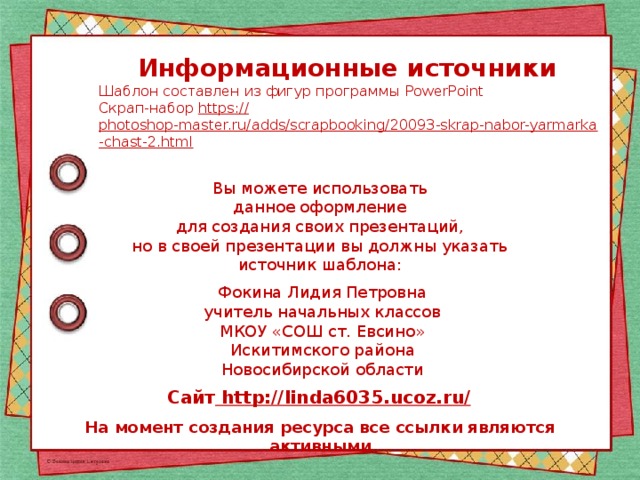 Информационные источники Шаблон составлен из фигур программы PowerPoint Скрап-набор https:// photoshop-master.ru/adds/scrapbooking/20093-skrap-nabor-yarmarka-chast-2.html  Вы можете использовать данное оформление для создания своих презентаций, но в своей презентации вы должны указать источник шаблона: Фокина Лидия Петровна учитель начальных классов МКОУ «СОШ ст. Евсино» Искитимского района Новосибирской области Сайт http://linda6035.ucoz.ru/  На момент создания ресурса все ссылки являются активными