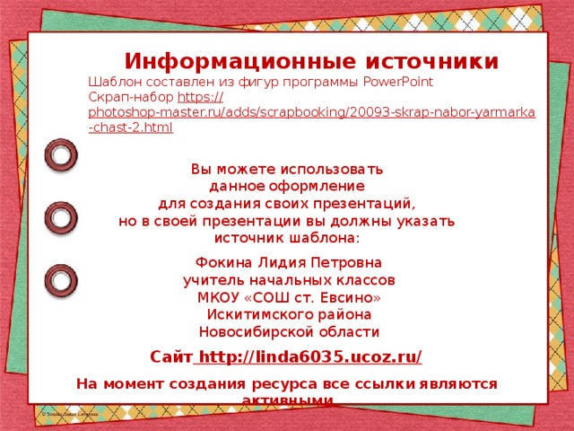 Информационные источники Шаблон составлен из фигур программы PowerPoint Скрап-набор https:// photoshop-master.ru/adds/scrapbooking/20093-skrap-nabor-yarmarka-chast-2.html  Вы можете использовать данное оформление для создания своих презентаций, но в своей презентации вы должны указать источник шаблона: Фокина Лидия Петровна учитель начальных классов МКОУ «СОШ ст. Евсино» Искитимского района Новосибирской области Сайт http://linda6035.ucoz.ru/  На момент создания ресурса все ссылки являются активными