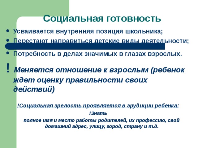 Усваивается внутренняя позиция школьника; Перестают направиться детские виды деятельности;  Потребность в делах значимых в глазах взрослых. ! Меняется отношение к взрослым (ребенок ждет оценку правильности своих действий)  !Социальная зрелость проявляется в эрудиции ребенка: !Знать  полное имя и место работы родителей, их профессию, свой домашний адрес, улицу, город, страну и т.д.  