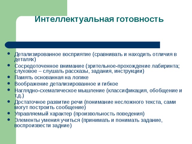 Интеллектуальная готовность Детализированное восприятие (сравнивать и находить отличия в деталях) Сосредоточенное внимание (зрительное-прохождение лабиринта; слуховое – слушать рассказы, задания, инструкции) Память основанная на логике Воображение детализированное и гибкое Наглядно-схематическое мышление (классификация, обобщение и т.д.) Достаточное развитие речи (понимание несложного текста, сами могут построить сообщение) Управляемый характер (произвольность поведения) Элементы умения учиться (принимать и понимать задание, воспроизвести задние) 