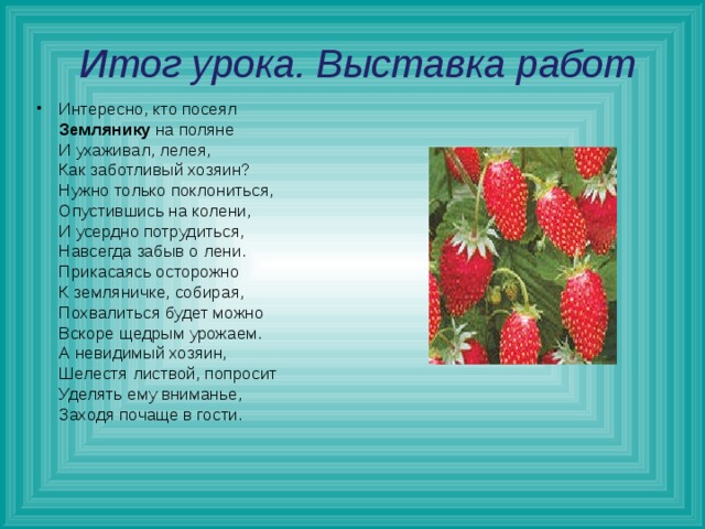  Итог урока. Выставка работ Интересно, кто посеял  Землянику на поляне  И ухаживал, лелея,  Как заботливый хозяин?    Нужно только поклониться,  Опустившись на колени,  И усердно потрудиться,  Навсегда забыв о лени.  Прикасаясь осторожно  К земляничке, собирая,  Похвалиться будет можно  Вскоре щедрым урожаем.  А невидимый хозяин,  Шелестя листвой, попросит  Уделять ему вниманье,  Заходя почаще в гости.     