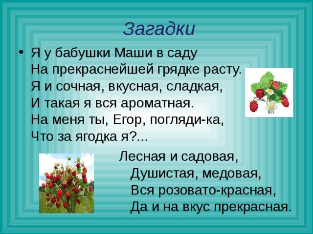  Загадки Я у бабушки Маши в саду  На прекраснейшей грядке расту.  Я и сочная, вкусная, сладкая,  И такая я вся ароматная.  На меня ты, Егор, погляди-ка,  Что за ягодка я?...  Лесная и садовая,  Душистая, медовая,  Вся розовато-красная,  Да и на вкус прекрасная.  