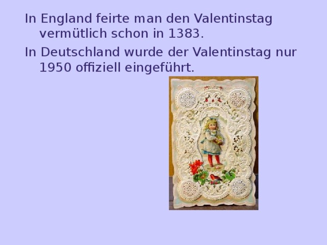 In England feirte man den Valentinstag vermütlich schon in 1383. In Deutschland wurde der Valentinstag nur 1950 offiziell eingeführt. 