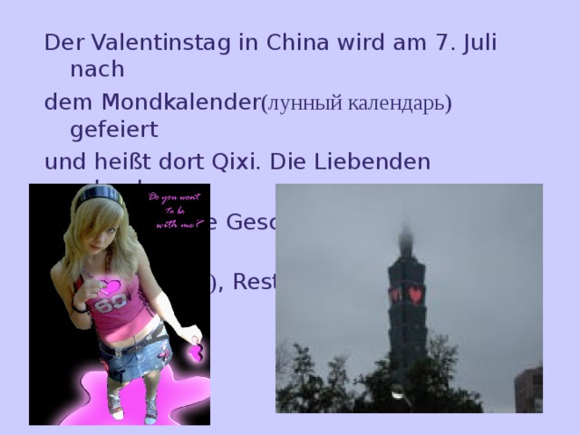 Der Valentinstag in China wird am 7. Juli nach dem Mondkalender (лунный календарь) gefeiert und heißt dort Qixi. Die Liebenden schenken einander kleine Geschenke (подарки) und gehen in Kneipen (пивная) , Restaurants oder Kinos.    