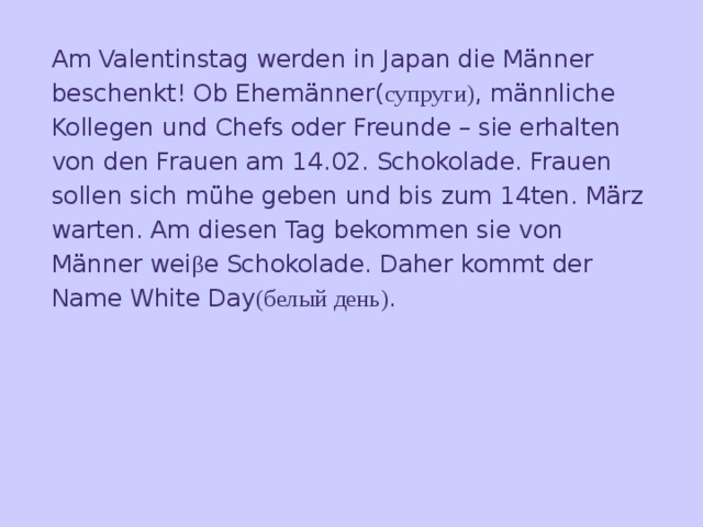 Am Valentinstag werden in Japan die Männer beschenkt! Ob Ehemänner( супруги) , männliche Kollegen und Chefs oder Freunde – sie erhalten von den Frauen am 14.02. Schokolade. Frauen  sollen sich mühe geben und bis zum 14ten. März warten. Am diesen Tag bekommen sie von Männer wei β e Schokolade. Daher kommt der Name White Day (белый день) .    