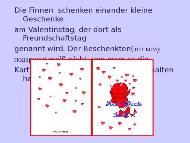 Die Finnen schenken einander kleine Geschenke am Valentinstag, der dort als Freundschaftstag genannt wird. Der Beschenkten( тот кому подарили) weiß nicht, von wem er die Karte (открытка) oder  das Geschenk erhalten hat. 