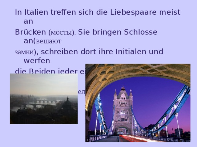 In Italien treffen sich die Liebespaare meist an Brücken (мосты). Sie bringen Schlosse an( вешают замки) ,  schreiben dort ihre Initialen und werfen die Beiden jeder einen Schlüssel( ключ) ins Wasser und wünschen (желают) sich dabei etwas . 