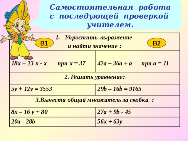 Самостоятельная работа с последующей проверкой учителем. Упростить выражение и найти значение :  18x + 23 x - x при х = 37 2. Решить уравнение: 42а – 36a + a при а = 11 5y + 12y = 3553 29b – 16b = 9165 3.Вынести общий множитель за скобки : 8x – 16 y + 80 27a + 9b - 45 20a - 28b 56x + 63y В1 В2 