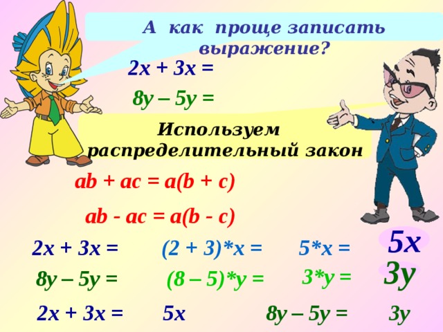 А как проще записать выражение? 2x + 3x = 8y – 5y = Используем распределительный закон ab + аc = а(b + c) ab - аc = а(b - c) 5x 5*x = (2 + 3)*x = 2x + 3x = 3*y = 8y – 5y = (8 – 5)*y = 3y 2x + 3x = 5x 8y – 5y = 3y 
