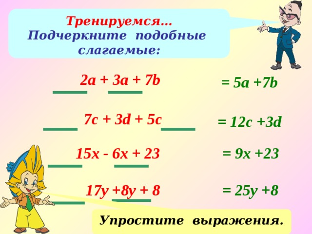 Тренируемся… Подчеркните подобные слагаемые: 2a + 3a + 7b = 5а +7b 7c + 3d + 5c = 12с +3d 15x - 6x + 23 = 9x +23 = 25y +8 17y +8y + 8 Упростите выражения. 