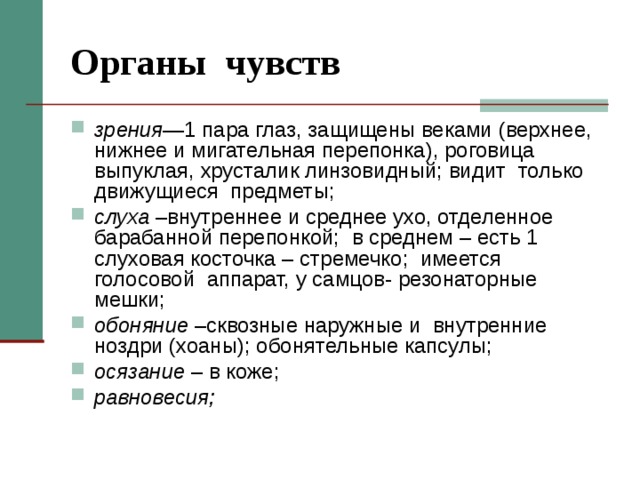 Органы чувств зрения —1 пара глаз, защищены веками (верхнее, нижнее и мигательная перепонка), роговица выпуклая, хрусталик линзовидный; видит только движущиеся предметы; слуха –внутреннее и среднее ухо, отделенное барабанной перепонкой; в среднем – есть 1 слуховая косточка – стремечко; имеется голосовой аппарат, у самцов- резонаторные мешки; обоняние –сквозные наружные и внутренние ноздри (хоаны); обонятельные капсулы; осязание – в коже; равновесия;  
