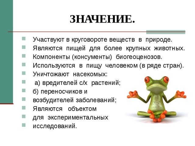 ЗНАЧЕНИЕ. Участвуют в круговороте веществ в природе. Являются пищей для более крупных животных. Компоненты (консументы) биогеоценозов. Используются в пищу человеком (в ряде стран). Уничтожают насекомых:  а) вредителей с/х растений; б) переносчиков и возбудителей заболеваний; Являются объектом для экспериментальных исследований.  