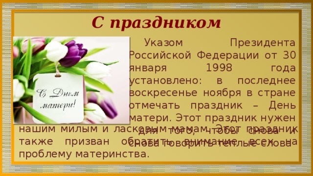 С праздником Указом Президента Российской Федерации от 30 января 1998 года установлено: в последнее воскресенье ноября в стране отмечать праздник – День матери. Этот праздник нужен для того, чтобы снова и снова говорить теплые слова нашим милым и ласковым мамам. Этот праздник также призван обратить внимание всех на проблему материнства. 