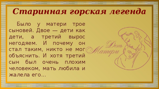 Старинная горская легенда Было у матери трое сыновей. Двое — дети как дети, а тре­тий вырос негодяем. И почему он стал та­ким, никто не мог объяснить. И хотя третий сын был очень плохим чело­веком, мать любила и жалела его... 