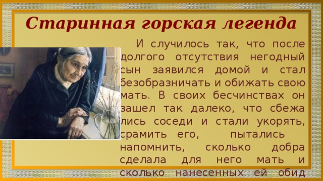 Старинная горская легенда И случилось так, что после долгого отсут­ствия негодный сын заявился домой и стал безобразничать и обижать свою мать. В своих бесчи­нствах он зашел так далеко, что сбежа­лись соседи и стали укорять, срамить его, пытались напомнить, сколько добра сделала для него мать и сколько нанесен­ных ей обид простила. 
