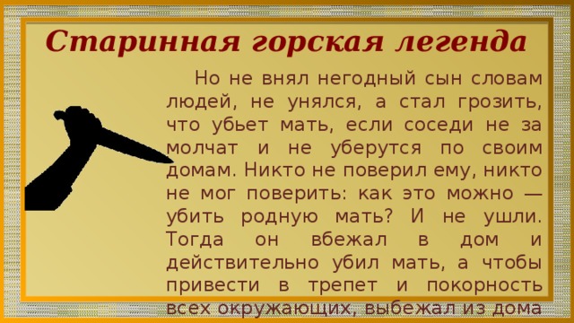 Старинная горская легенда Но не внял негодный сын словам лю­дей, не унялся, а стал грозить, что убьет мать, если соседи не за­молчат и не уберутся по своим домам. Никто не поверил ему, никто не мог поверить: как это можно — убить родную мать? И не ушли. Тогда он вбежал в дом и действительно убил мать, а чтобы привести в трепет и покорность всех окружающих, выбежал из дома на улицу с кровоточащим материнским сердцем в руках... 