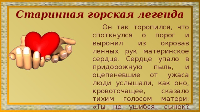 Старинная горская легенда Он так торопился, что споткнул­ся о порог и выронил из окровав­ленных рук материнское сердце. Сердце упало в придорожную пыль, и оцепеневшие от ужаса люди услышали, как оно, крово­точащее, сказало тихим голосом матери: «Ты не ушибся, сынок? Тебе не больно?» 
