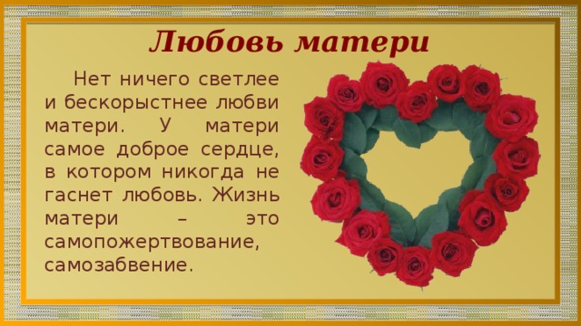 Любовь матери Нет ничего светлее и бескорыстнее любви матери. У матери самое доброе сердце, в котором никогда не гаснет любовь. Жизнь матери – это самопожертвование, самозабвение. 