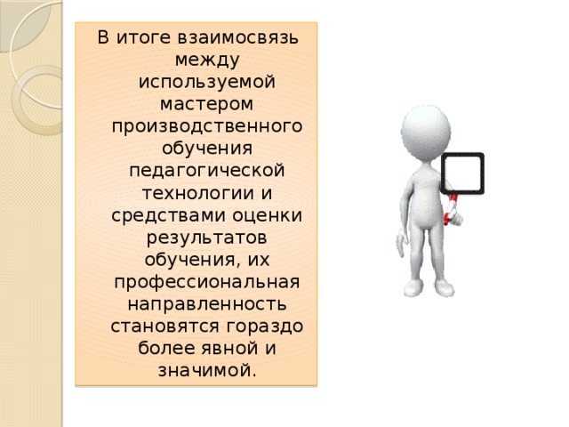 В итоге взаимосвязь между используемой мастером производственного обучения педагогической технологии и средствами оценки результатов обучения, их профессиональная направленность становятся гораздо более явной и значимой. 