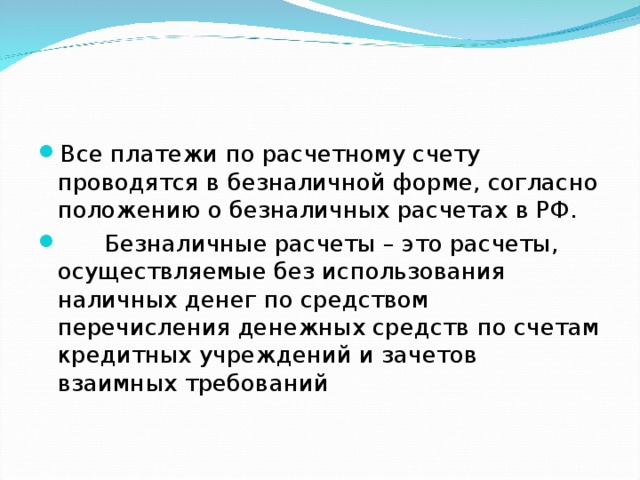 Все платежи по расчетному счету проводятся в безналичной форме, согласно положению о безналичных расчетах в РФ.  Безналичные расчеты – это расчеты, осуществляемые без использования наличных денег по средством перечисления денежных средств по счетам кредитных учреждений и зачетов взаимных требований 
