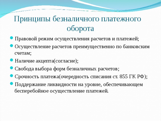 Принципы безналичного платежного оборота Правовой режим осуществления расчетов и платежей; Осуществление расчетов преимущественно по банковским счетам; Наличие акцепта(согласие); Свобода выбора форм безналичных расчетов; Срочность платежа(очередность списания ст. 855 ГК РФ); Поддержание ликвидности на уровне, обеспечивающем бесперебойное осуществление платежей.  