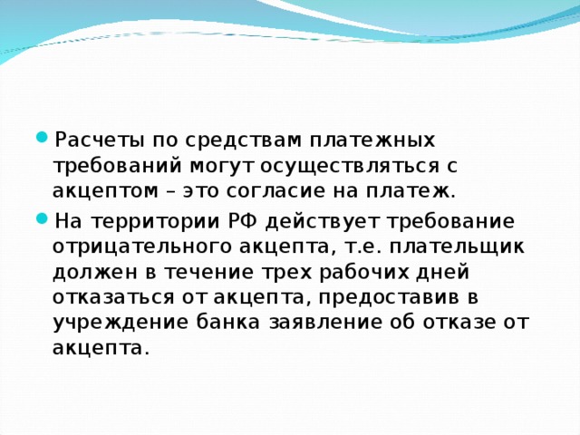 Расчеты по средствам платежных требований могут осуществляться с акцептом – это согласие на платеж. На территории РФ действует требование отрицательного акцепта, т.е. плательщик должен в течение трех рабочих дней отказаться от акцепта, предоставив в учреждение банка заявление об отказе от акцепта. 