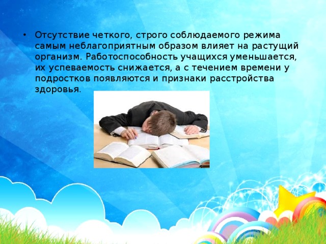 Отсутствие четкого, строго соблюдаемого режима самым неблагоприятным образом влияет на растущий организм. Работоспособность учащихся уменьшается, их успеваемость снижается, а с течением времени у подростков появляются и признаки расстройства здоровья.   
