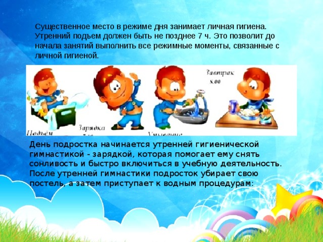 Существенное место в режиме дня занимает личная гигиена. Утренний подъем должен быть не позднее 7 ч. Это позволит до начала занятий выполнить все режимные моменты, связанные с личной гигиеной.   День подростка начинается утренней гигиенической гимнастикой - зарядкой, которая помогает ему снять сонливость и быстро включиться в учебную деятельность. После утренней гимнастики подросток убирает свою постель, а затем приступает к водным процедурам: 