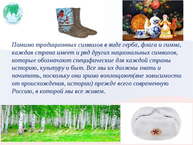 Помимо традиционных символов в виде герба, флага и гимна, каждая страна имеет и ряд других национальных символов, которые обозначают специфические для каждой страны историю, культуру и быт. Все мы их должны знать и почитать, поскольку они зримо воплощают(вне зависимости от происхождения, истории) прежде всего современную Россию, в которой мы все живем.  