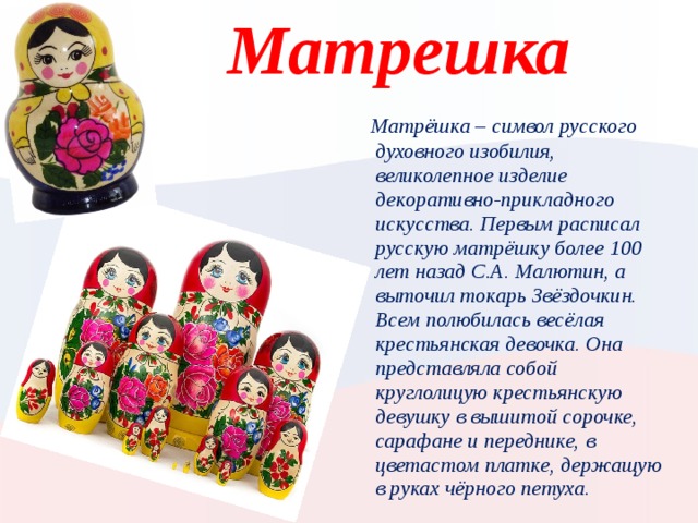 Матрешка  Матрёшка – символ русского духовного изобилия, великолепное изделие декоративно-прикладного искусства. Первым расписал русскую матрёшку более 100 лет назад С.А. Малютин, а выточил токарь Звёздочкин. Всем полюбилась весёлая крестьянская девочка. Она представляла собой круглолицую крестьянскую девушку в вышитой сорочке, сарафане и переднике, в цветастом платке, держащую в руках чёрного петуха. Вставьте карту своей страны.  