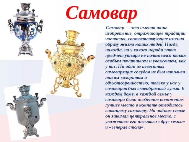 Самовар  Самовар — это именно наше изобретение, отражающее традиции чаепития, соответствующие именно образу жизни наших людей. Нигде, никогда, ни у какого народа этот предмет утвари не пользовался таким особым почитанием и уважением, как у нас. Ни один из известных самоварящих сосудов не был наполнен таким колоритом и одухотворенностью, только у нас у самоваров был своеобразный культ. В каждом доме, в каждой семье у самовара было особенное положение: лучшее место в комнате отводилось сияющему самовару. На чайном столе он занимал центральное место, с уважением его называли «друг семьи» и «генерал стола». Вставьте картинку, иллюстрирующую время года в вашей стране.  