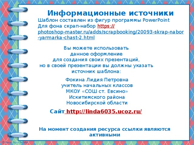 Информационные источники Шаблон составлен из фигур программы PowerPoint Для фона скрап-набор https:// photoshop-master.ru/adds/scrapbooking/20093-skrap-nabor-yarmarka-chast-2.html   Вы можете использовать данное оформление для создания своих презентаций, но в своей презентации вы должны указать источник шаблона: Фокина Лидия Петровна учитель начальных классов МКОУ «СОШ ст. Евсино» Искитимского района Новосибирской области Сайт http://linda6035.ucoz.ru/  На момент создания ресурса ссылки являются активными