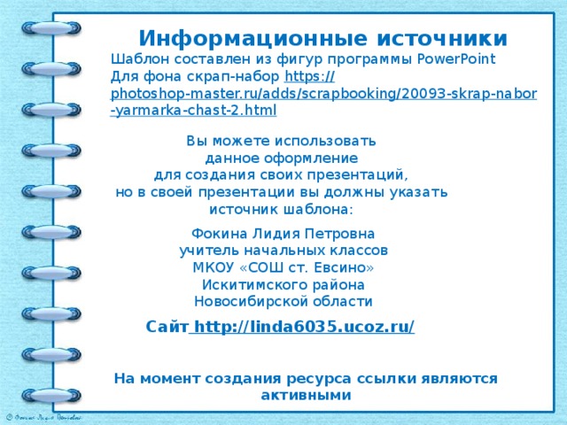 Информационные источники Шаблон составлен из фигур программы PowerPoint Для фона скрап-набор https:// photoshop-master.ru/adds/scrapbooking/20093-skrap-nabor-yarmarka-chast-2.html   Вы можете использовать данное оформление для создания своих презентаций, но в своей презентации вы должны указать источник шаблона: Фокина Лидия Петровна учитель начальных классов МКОУ «СОШ ст. Евсино» Искитимского района Новосибирской области Сайт http://linda6035.ucoz.ru/  На момент создания ресурса ссылки являются активными