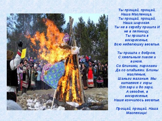 Ты прощай, прощай, Наша Масленица.  Ты прощай, прощай, Наша широкая.  Ты не в середу пришла И не в пятницу,  Ты пришла в воскресенье,  Всю неделюшку веселье.  Ты пришла с добром,  С хмельным пивом и вином.  Со блинами, пирогами  Да со оладьями. Блины масленые,  Шаньги мазаные. Мы катаемся с горы  От зари и до зари,  А сегодня, в воскресенье,  Наше кончилось веселье.  Прощай, прощай, Наша Масленица!  