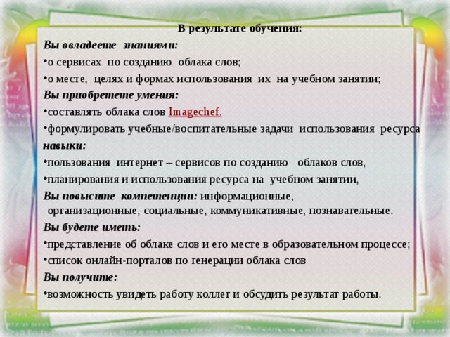     В результате обучения: Вы овладеете  знаниями: о сервисах  по созданию  облака слов; о месте,  целях и формах использования  их  на учебном занятии; Вы приобретете умения: составлять облака слов  Imagechef . формулировать учебные/воспитательные задачи  использования  ресурса навыки: пользования  интернет – сервисов по созданию   облаков слов, планирования и использования ресурса на учебном занятии, Вы повысите  компетенции: информационные, организационные, социальные, коммуникативные, познавательные.  Вы будете иметь: представление об облаке слов и его месте в образовательном процессе; список онлайн-порталов по генерации облака слов Вы получите: возможность увидеть работу коллег и обсудить результат работы. 