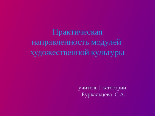   Практическая  направленность модулей художественной культуры       учитель I категории  Буркальцева С.А.   