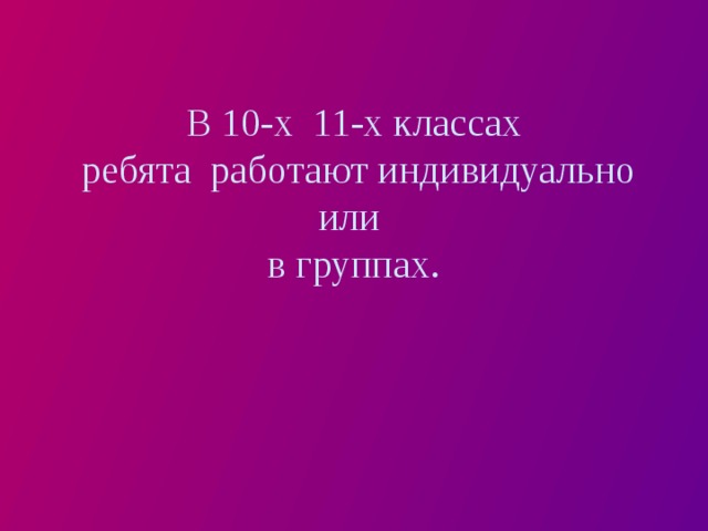 В 10-х 11-х классах  ребята работают индивидуально или  в группах. 