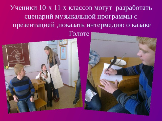 Ученики 10-х 11-х классов могут разработать сценарий музыкальной программы с  презентацией ,показать интермедию о казаке Голоте . 