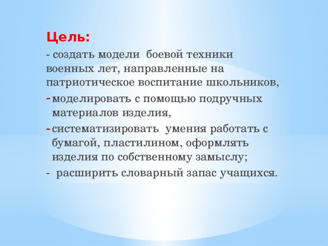 Цель: - создать модели  боевой техники военных лет, направленные на патриотическое воспитание школьников, моделировать с помощью подручных материалов изделия, систематизировать  умения работать с бумагой, пластилином, оформлять изделия по собственному замыслу; - расширить словарный запас учащихся. 