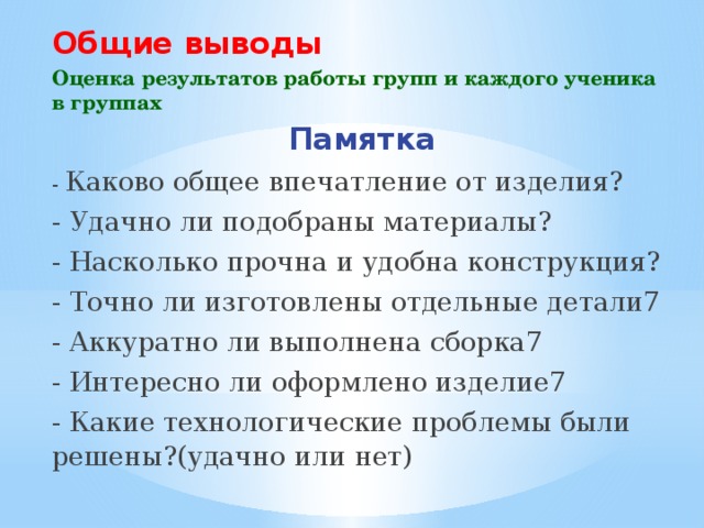 Общие выводы Оценка результатов работы групп и каждого ученика в группах Памятка - Каково общее впечатление от изделия? - Удачно ли подобраны материалы? - Насколько прочна и удобна конструкция? - Точно ли изготовлены отдельные детали7 - Аккуратно ли выполнена сборка7 - Интересно ли оформлено изделие7 - Какие технологические проблемы были решены?(удачно или нет) 