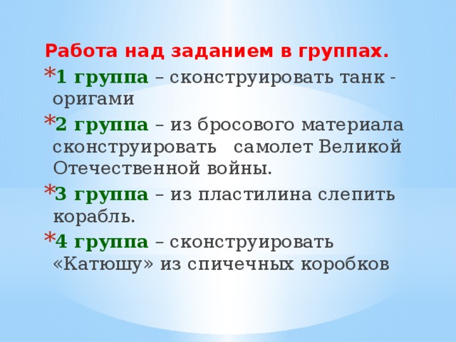 Работа над заданием в группах. 1 группа – сконструировать танк - оригами   2 группа – из бросового материала сконструировать   самолет Великой Отечественной войны. 3 группа – из пластилина слепить корабль. 4 группа – сконструировать «Катюшу» из спичечных коробков 