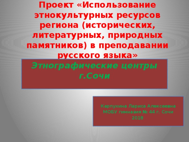 Проект «Использование этнокультурных ресурсов региона (исторических, литературных, природных памятников) в преподавании русского языка» Этнографические центры г.Сочи  Карпухина Лариса Алексеевна МОБУ гимназия № 44 г. Сочи 2018 
