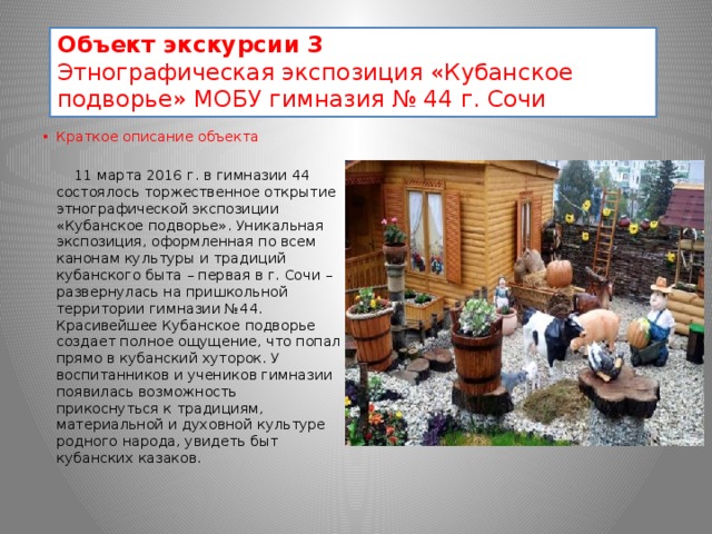 Объект экскурсии 3 Этнографическая экспозиция «Кубанское подворье» МОБУ гимназия № 44 г. Сочи  Краткое описание объекта Изображение  11 марта 2016 г. в гимназии 44 состоялось торжественное открытие этнографической экспозиции «Кубанское подворье». Уникальная экспозиция, оформленная по всем канонам культуры и традиций кубанского быта – первая в г. Сочи – развернулась на пришкольной территории гимназии №44. Красивейшее Кубанское подворье создает полное ощущение, что попал прямо в кубанский хуторок. У воспитанников и учеников гимназии появилась возможность прикоснуться к традициям, материальной и духовной культуре родного народа, увидеть быт кубанских казаков. 