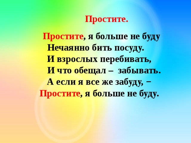  Простите.        Простите , я больше не буду   Нечаянно бить посуду.       И взрослых перебивать,       И что обещал –  забывать.       А если я все же забуду, −       Простите , я больше не буду. 