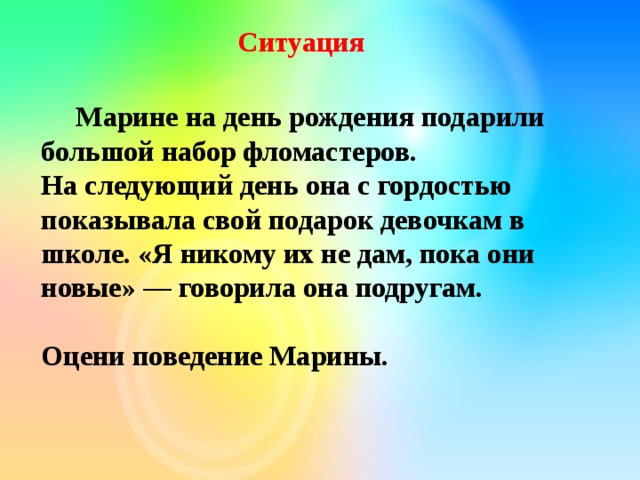  Ситуация  Марине на день рождения подарили большой набор фломастеров.  На следующий день она с гордостью показывала свой подарок девочкам в школе. «Я никому их не дам, пока они новые» — говорила она подругам.  Оцени поведение Марины.    