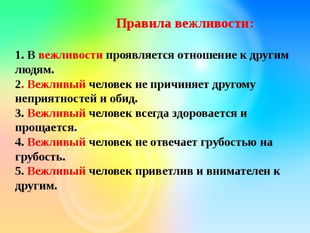 Правила вежливости:  1. В вежливости проявляется отношение к другим людям. 2 . Вежливый человек не причиняет другому неприятностей и обид. 3. Вежливый человек всегда здоровается и прощается. 4. Вежливый человек не отвечает грубостью на грубость. 5. Вежливый человек приветлив и внимателен к другим. 