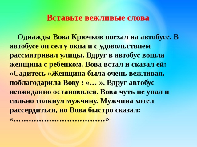  Вставьте вежливые слова  Однажды Вова Крючков поехал на автобусе. В автобусе он сел у окна и с удовольствием рассматривал улицы. Вдруг в автобус вошла женщина с ребенком. Вова встал и сказал ей: «Садитесь »Женщина была очень вежливая, поблагодарила Вову : «… ». Вдруг автобус неожиданно остановился. Вова чуть не упал и сильно толкнул мужчину. Мужчина хотел рассердиться, но Вова быстро сказал: «………………………………»    