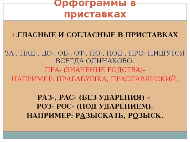 Орфограммы в приставках  ГЛАСНЫЕ И СОГЛАСНЫЕ В ПРИСТАВКАХ  ЗА-, НАД-, ДО-, ОБ-, ОТ-, ПО-, ПОД-, ПРО- ПИШУТСЯ ВСЕГДА ОДИНАКОВО. ПРА- (ЗНАЧЕНИЕ РОДСТВА)- НАПРИМЕР: ПРАБАБУШКА, ПРАСЛАВЯНСКИЙ; РАЗ-, РАС- (БЕЗ УДАРЕНИЯ) – РОЗ- РОС- (ПОД УДАРЕНИЕМ). НАПРИМЕР: Р А ЗЫСКАТЬ, Р О ЗЫСК. 
