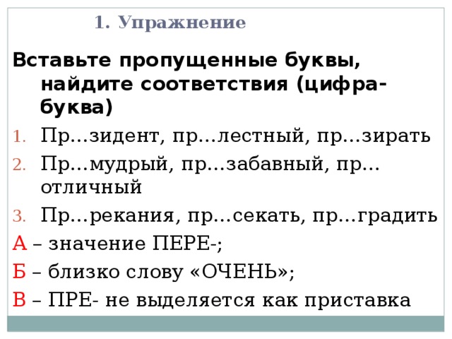 1. Упражнение Вставьте пропущенные буквы, найдите соответствия (цифра-буква) Пр…зидент, пр…лестный, пр…зирать Пр…мудрый, пр…забавный, пр…отличный Пр…рекания, пр…секать, пр…градить А – значение ПЕРЕ-; Б – близко слову «ОЧЕНЬ»; В – ПРЕ- не выделяется как приставка 